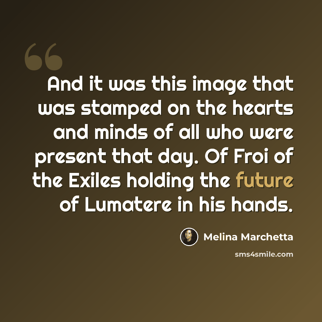 “And it was this image that was stamped on the hearts and minds of all who were present that day. Of Froi of the Exiles holding the future of Lumatere in his hands.” quote by Melina Marchetta