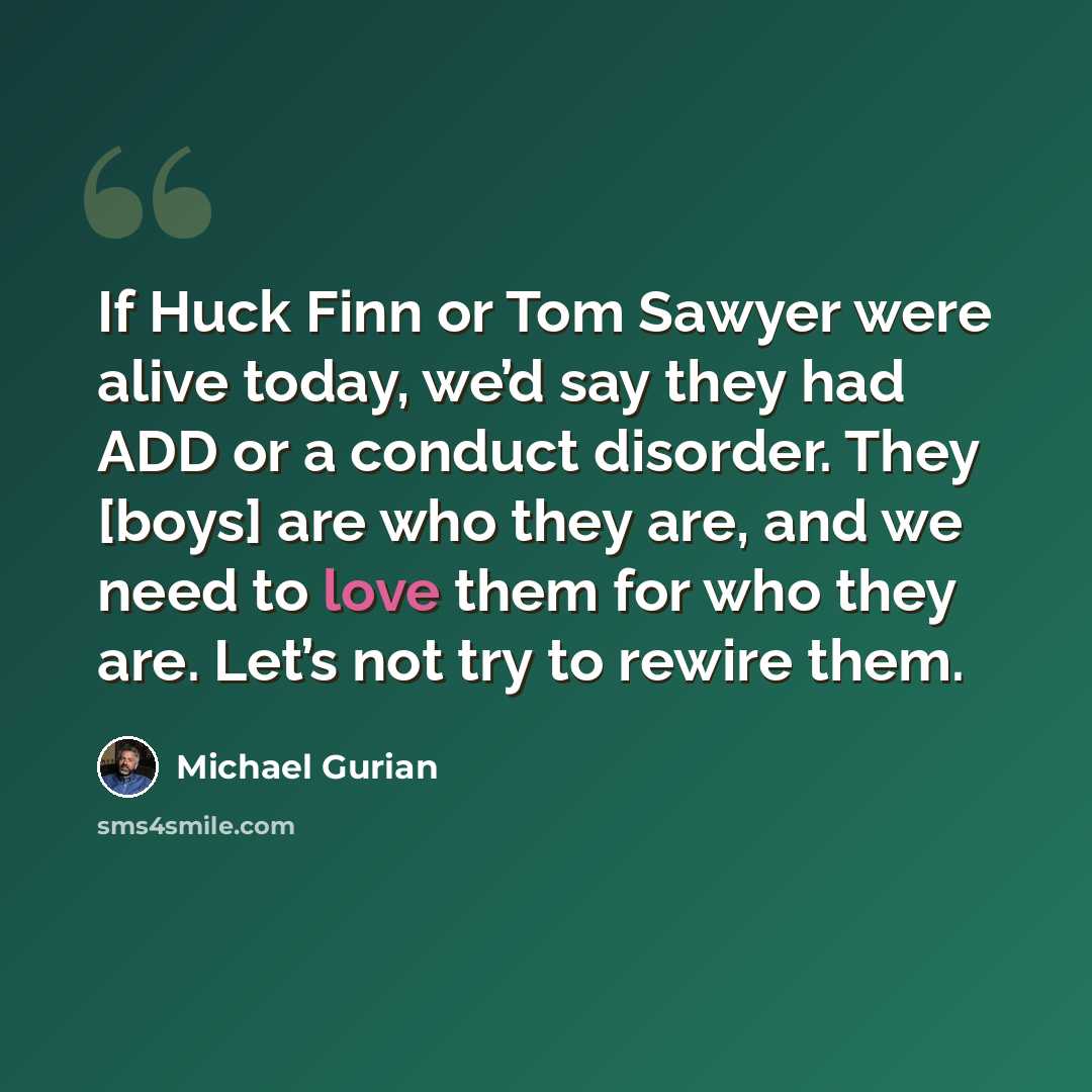“If Huck Finn or Tom Sawyer were alive today, we’d say they had ADD or a conduct disorder. They [boys] are who they are, and we need to love them for who they are. Let’s not try to rewire them.” quote by Michael Gurian