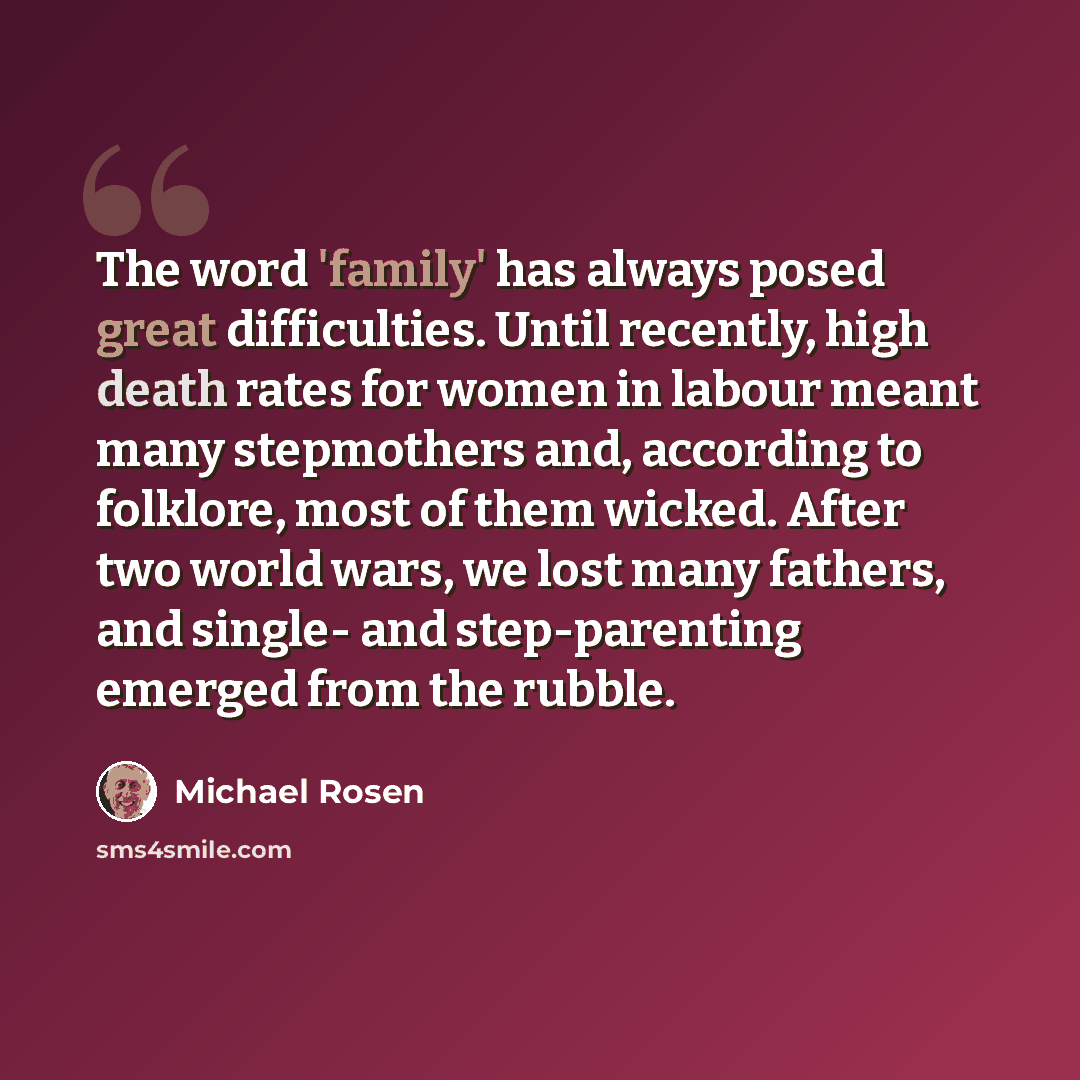 “The word 'family' has always posed great difficulties. Until recently, high death rates for women in labour meant many stepmothers and, according to folklore, most of them wicked. After two world wars, we lost many fathers, and single- and step-parenting emerged from the rubble.” quote by Michael Rosen