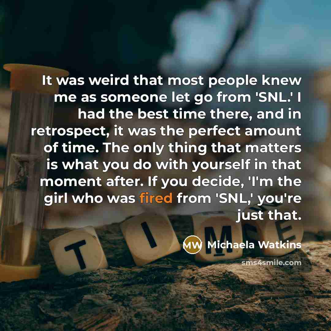 “It was weird that most people knew me as someone let go from 'SNL.' I had the best time there, and in retrospect, it was the perfect amount of time. The only thing that matters is what you do with yourself in that moment after. If you decide, 'I'm the girl who was fired from 'SNL,' you're just that.” quote by Michaela Watkins