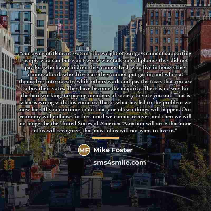 “our own entitlement system. The weight of our government supporting people who can but won’t work, who talk on cell phones they did not pay for, who have children they cannot feed, who live in houses they cannot afford, who drive cars they cannot put gas in, and who eat themselves into obesity…” quote by Mike Foster