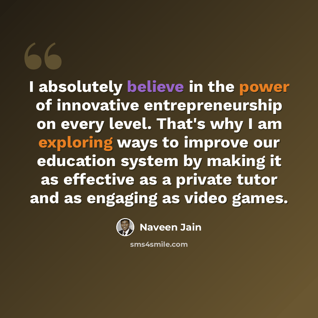 “I absolutely believe in the power of innovative entrepreneurship on every level. That's why I am exploring ways to improve our education system by making it as effective as a private tutor and as engaging as video games.” quote by Naveen Jain