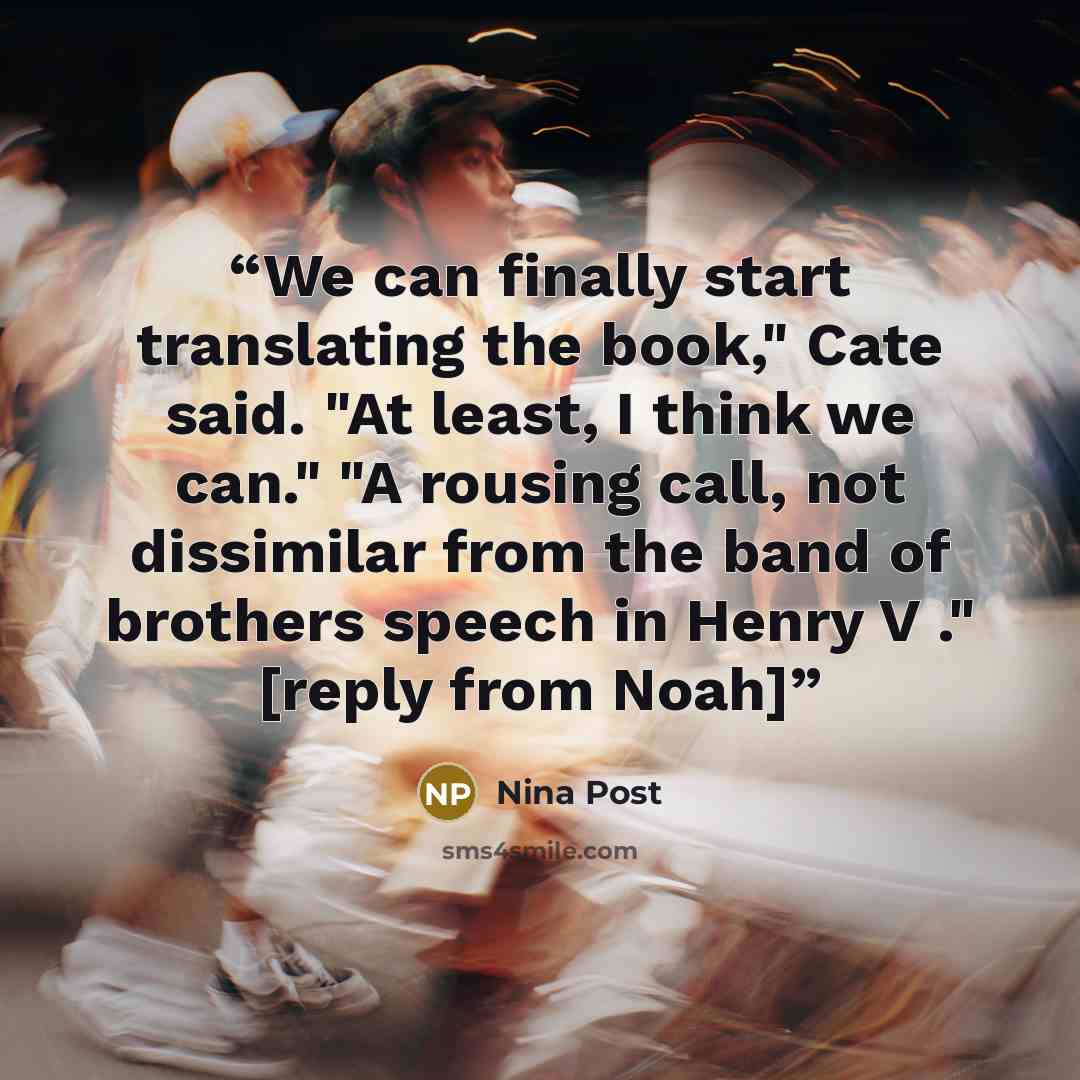 “We can finally start translating the book," Cate said. "At least, I think we can." "A rousing call, not dissimilar from the band of brothers speech in Henry V ." [reply from Noah]” quote by Nina Post