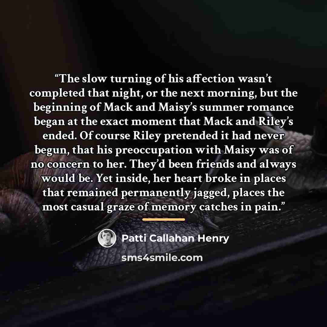 “The slow turning of his affection wasn’t completed that night, or the next morning, but the beginning of Mack and Maisy’s summer romance began at the exact moment that Mack and Riley’s ended. Of course Riley pretended it had never begun, that his preoccupation with Maisy was of no concern to her…” quote by Patti Callahan Henry