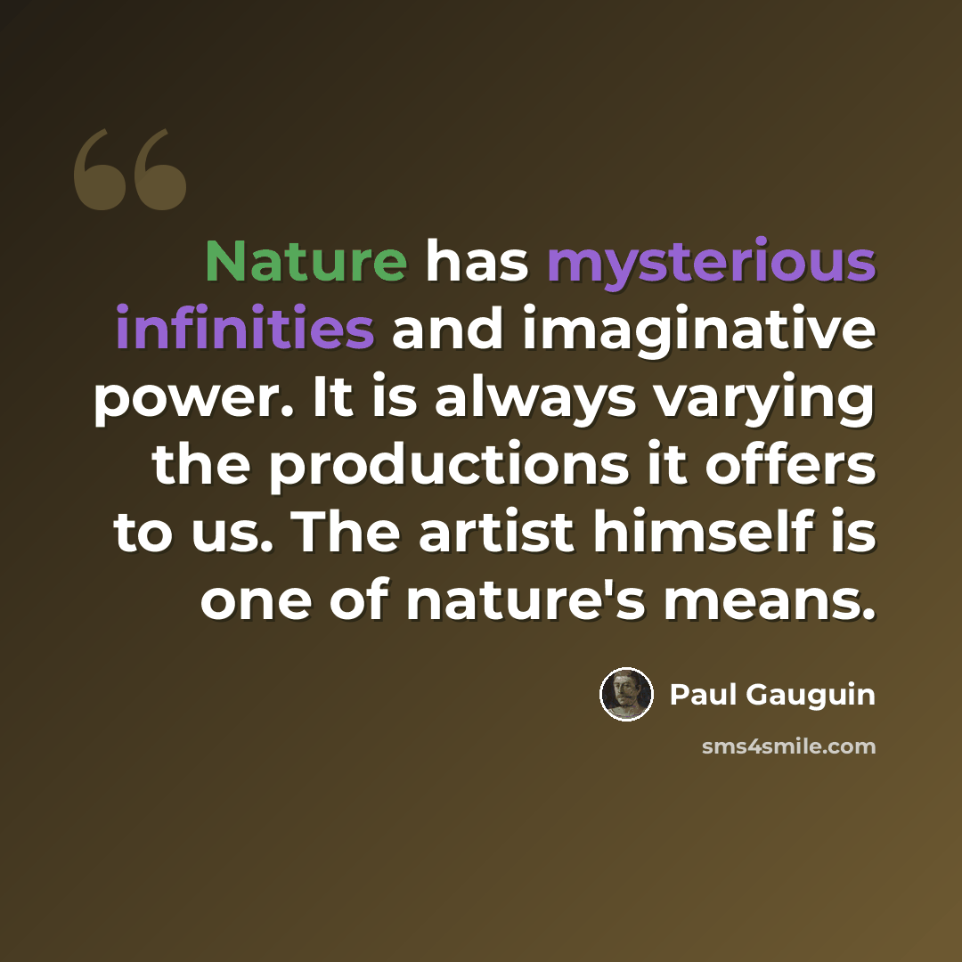 “Nature has mysterious infinities and imaginative power. It is always varying the productions it offers to us. The artist himself is one of nature's means.” quote by Paul Gauguin