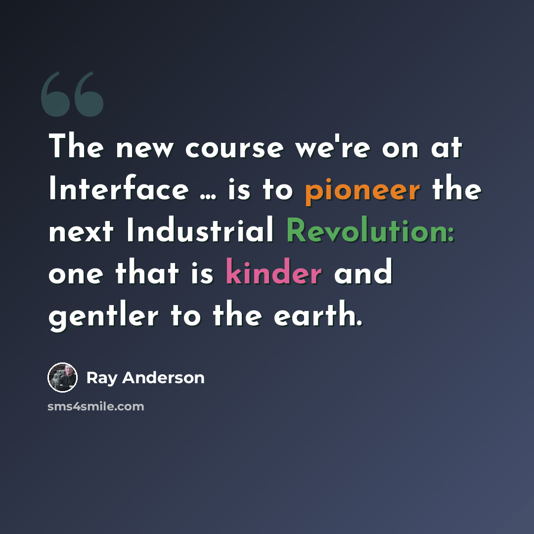 “The new course we're on at Interface ... is to pioneer the next Industrial Revolution: one that is kinder and gentler to the earth.” quote by Ray Anderson