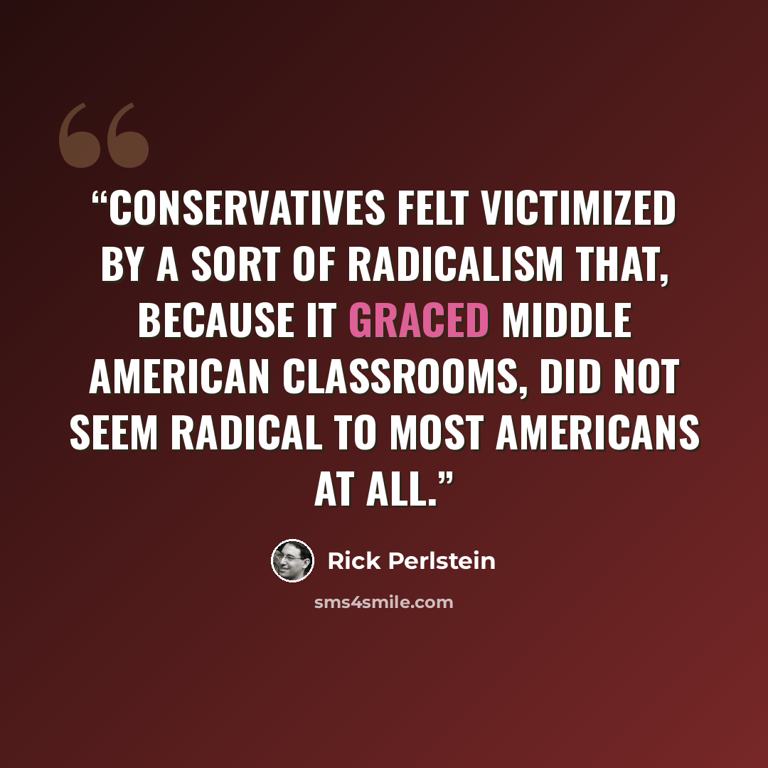 “Conservatives felt victimized by a sort of radicalism that, because it graced Middle American classrooms, did not seem radical to most Americans at all.” quote by Rick Perlstein