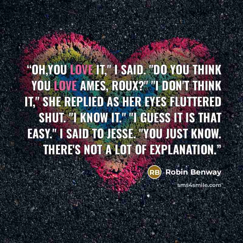 “Oh,you love it," I said. "Do you think you love Ames, Roux?" "I don't think it," she replied as her eyes fluttered shut. "I know it." "I guess it is that easy." I said to Jesse. "You just know. There's not a lot of explanation.” quote by Robin Benway