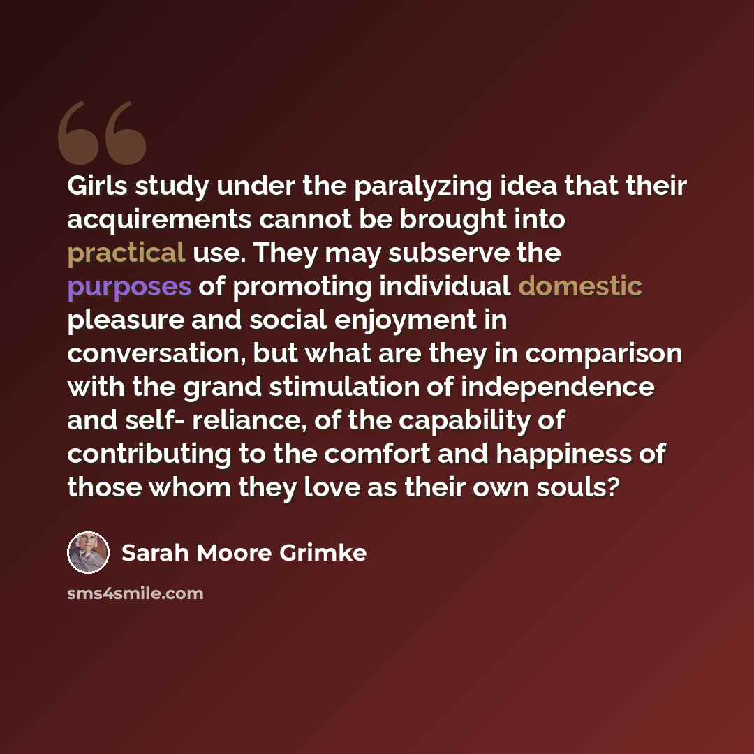 “Girls study under the paralyzing idea that their acquirements cannot be brought into practical use. They may subserve the purposes of promoting individual domestic pleasure and social enjoyment in conversation, but what are they in comparison with the grand stimulation of independence and self…” quote by Sarah Moore Grimke