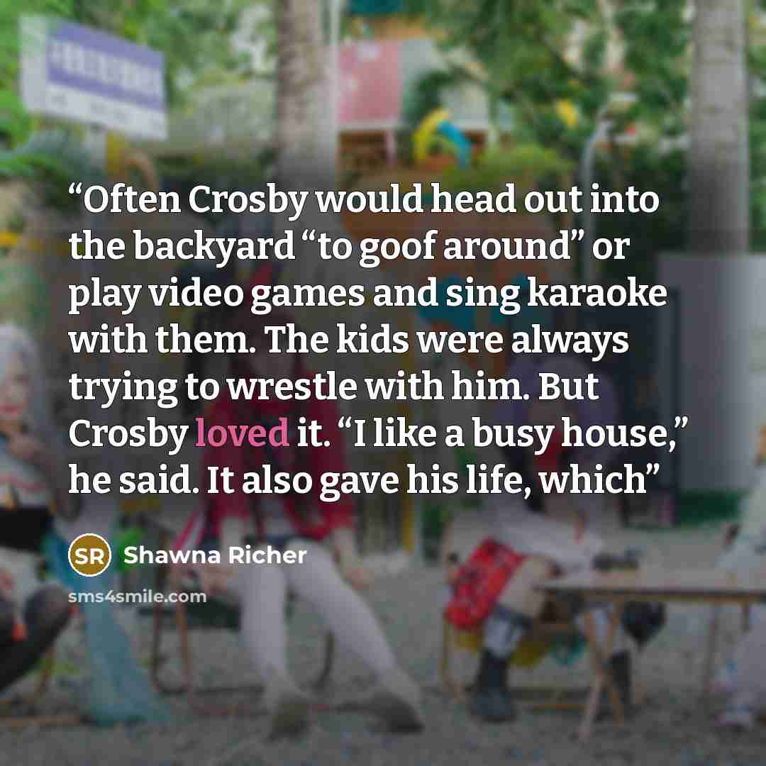 “Often Crosby would head out into the backyard “to goof around” or play video games and sing karaoke with them. The kids were always trying to wrestle with him. But Crosby loved it. “I like a busy house,” he said. It also gave his life, which” quote by Shawna Richer