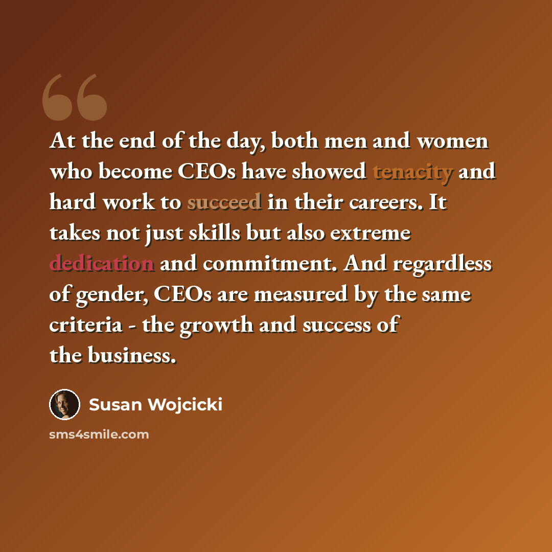 “At the end of the day, both men and women who become CEOs have showed tenacity and hard work to succeed in their careers. It takes not just skills but also extreme dedication and commitment. And regardless of gender, CEOs are measured by the same criteria - the growth and success of the business.” quote by Susan Wojcicki