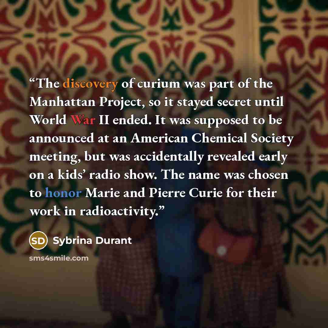 “The discovery of curium was part of the Manhattan Project, so it stayed secret until World War II ended. It was supposed to be announced at an American Chemical Society meeting, but was accidentally revealed early on a kids’ radio show. The name was chosen to honor Marie and Pierre Curie for their…” quote by Sybrina Durant