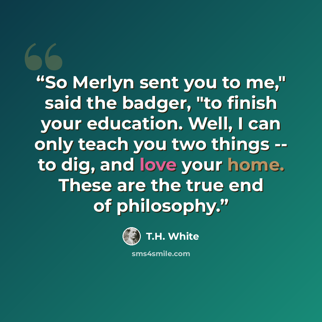 “So Merlyn sent you to me," said the badger, "to finish your education. Well, I can only teach you two things -- to dig, and love your home. These are the true end of philosophy.” quote by T.H. White