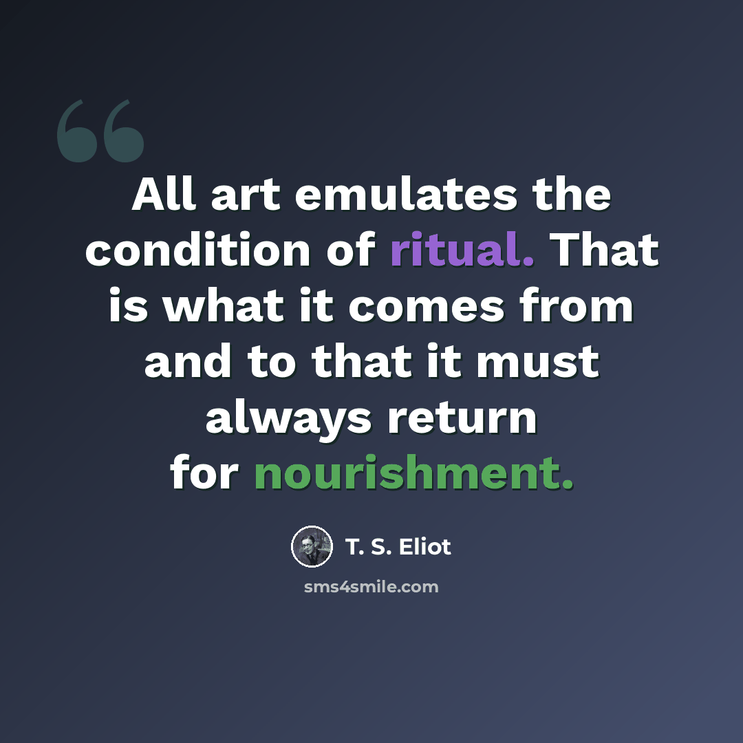 “All art emulates the condition of ritual. That is what it comes from and to that it must always return for nourishment.” quote by T. S. Eliot