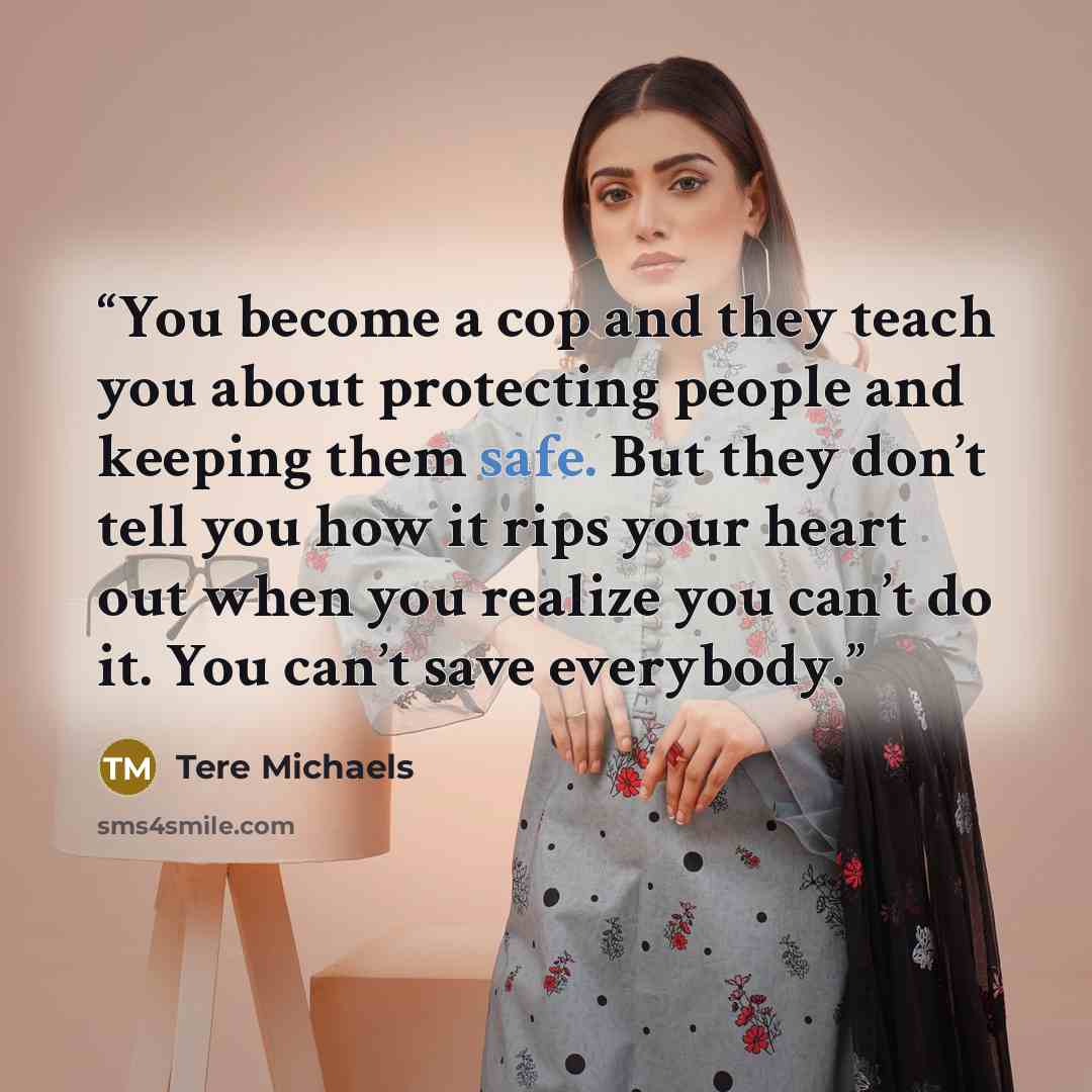 “You become a cop and they teach you about protecting people and keeping them safe. But they don’t tell you how it rips your heart out when you realize you can’t do it. You can’t save everybody.” quote by Tere Michaels