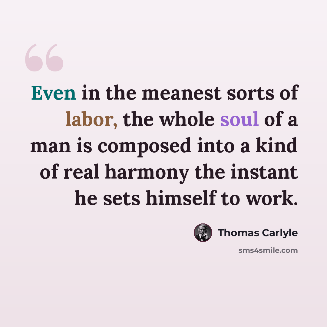 “Even in the meanest sorts of labor, the whole soul of a man is composed into a kind of real harmony the instant he sets himself to work.” quote by Thomas Carlyle
