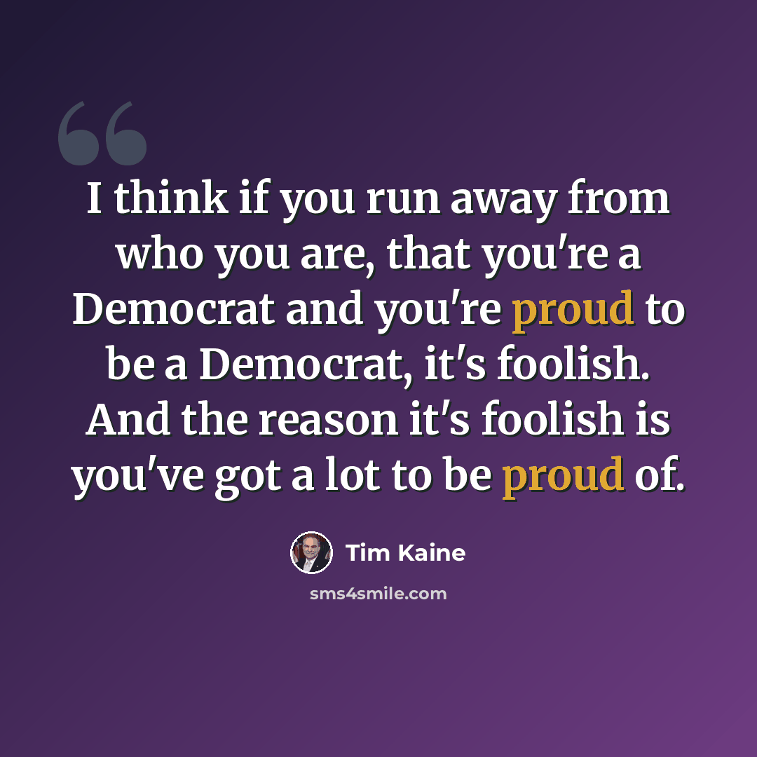 “I think if you run away from who you are, that you're a Democrat and you're proud to be a Democrat, it's foolish. And the reason it's foolish is you've got a lot to be proud of.” quote by Tim Kaine