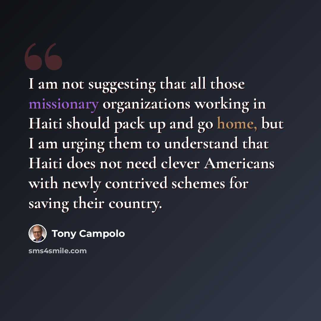 “I am not suggesting that all those missionary organizations working in Haiti should pack up and go home, but I am urging them to understand that Haiti does not need clever Americans with newly contrived schemes for saving their country.” quote by Tony Campolo