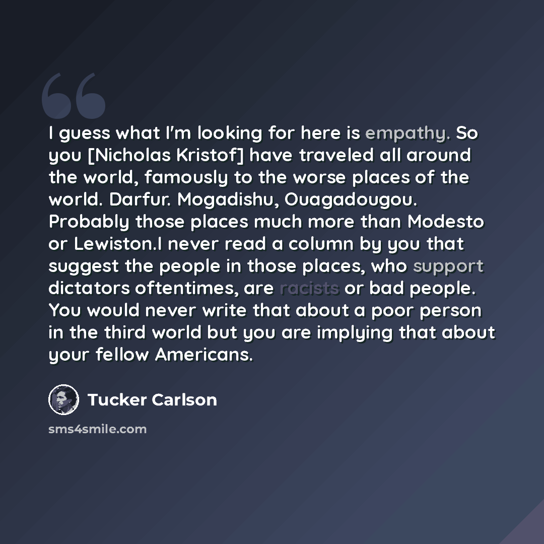“I guess what I'm looking for here is empathy. So you [Nicholas Kristof] have traveled all around the world, famously to the worse places of the world. Darfur. Mogadishu, Ouagadougou. Probably those places much more than Modesto or Lewiston.I never read a column by you that suggest the people in…” quote by Tucker Carlson