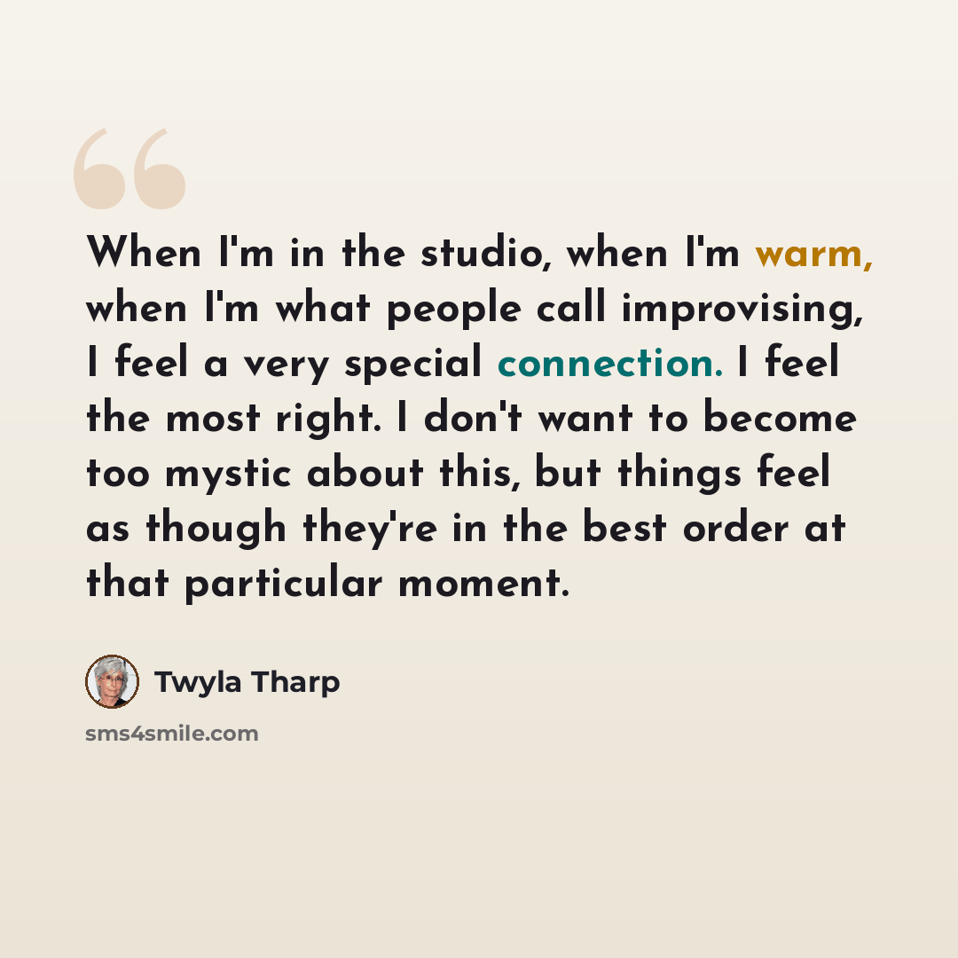 “When I'm in the studio, when I'm warm, when I'm what people call improvising, I feel a very special connection. I feel the most right. I don't want to become too mystic about this, but things feel as though they're in the best order at that particular moment.” quote by Twyla Tharp