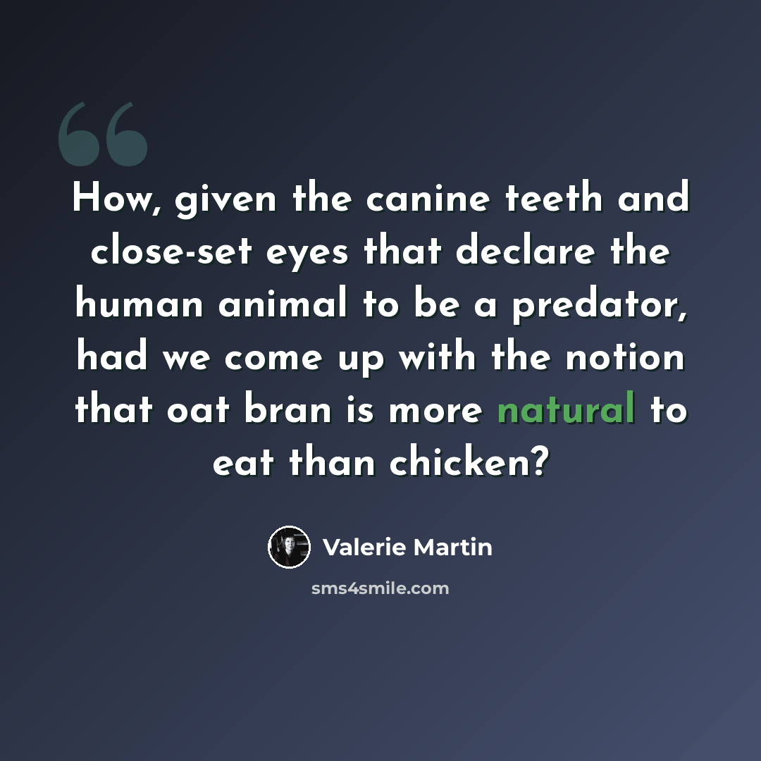 “How, given the canine teeth and close-set eyes that declare the human animal to be a predator, had we come up with the notion that oat bran is more natural to eat than chicken?” quote by Valerie Martin