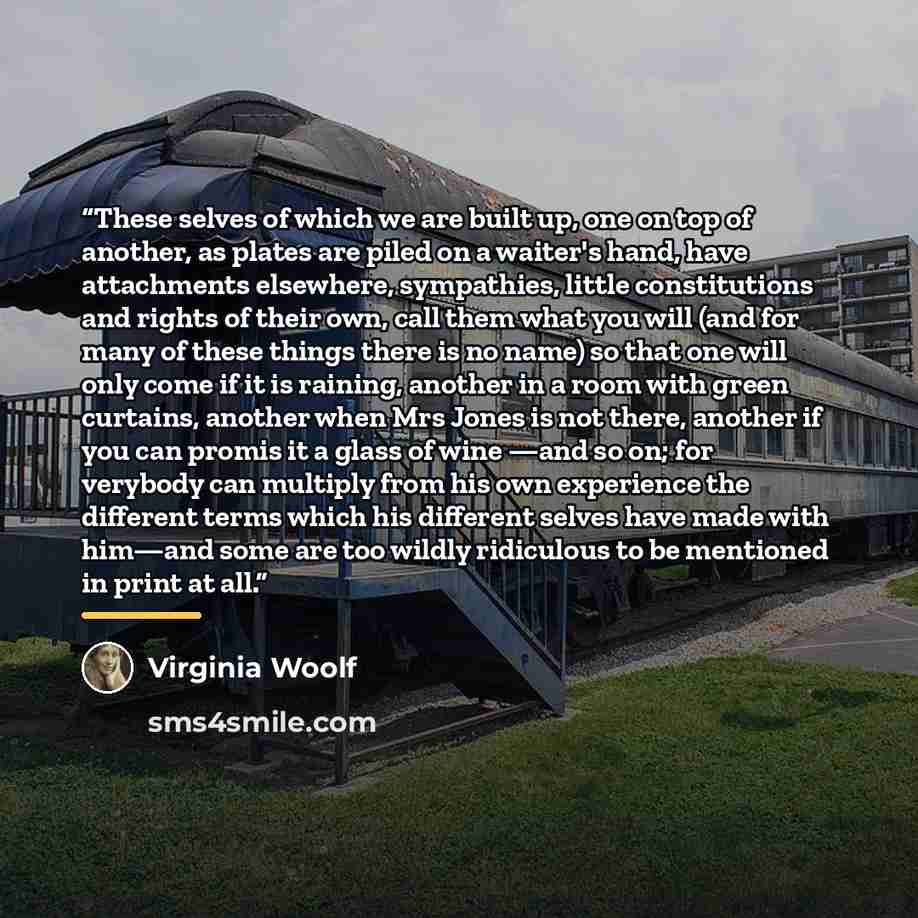 “These selves of which we are built up, one on top of another, as plates are piled on a waiter's hand, have attachments elsewhere, sympathies, little constitutions and rights of their own, call them what you will (and for many of these things there is no name) so that one will only come if it is…” quote by Virginia Woolf