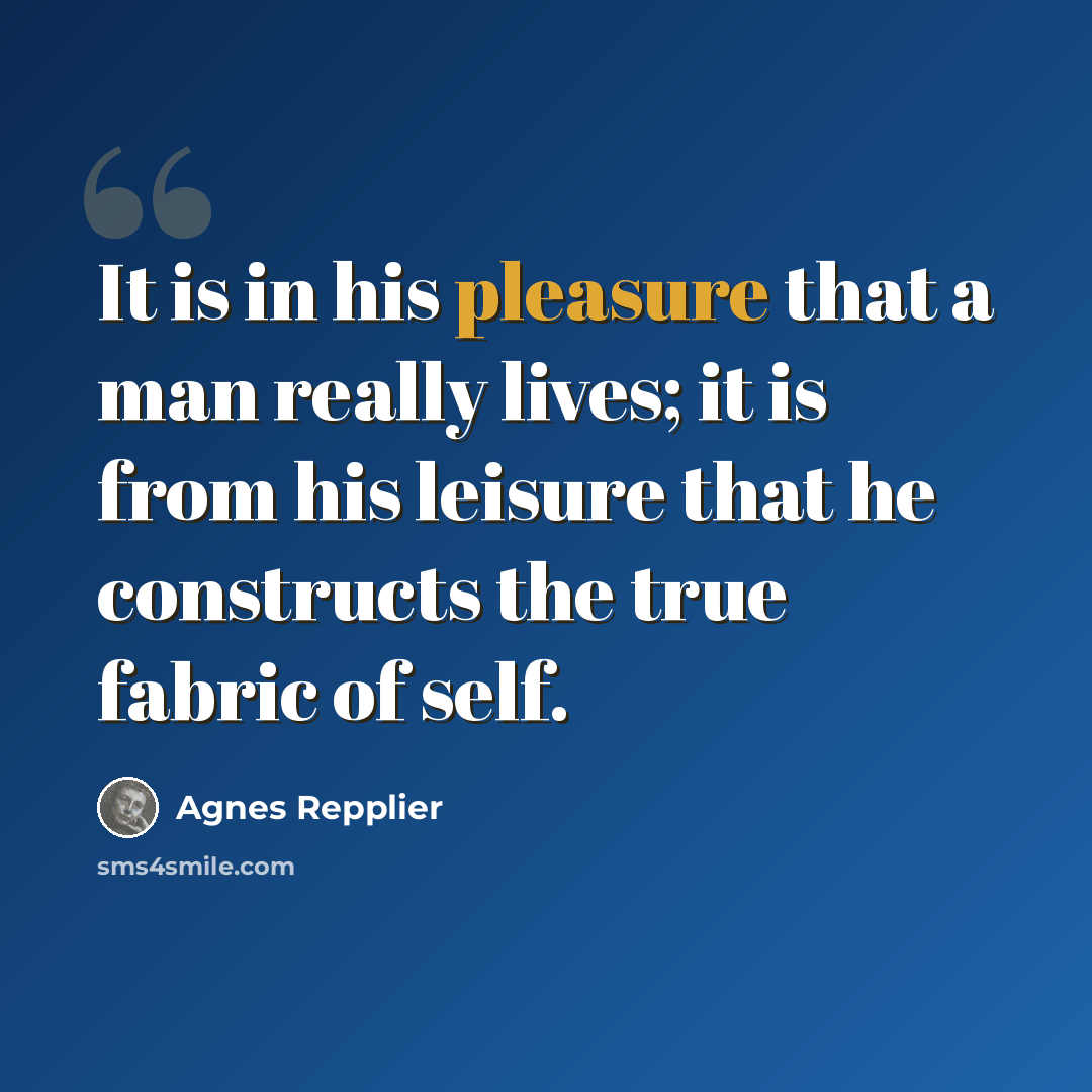 “It is in his pleasure that a man really lives; it is from his leisure that he constructs the true fabric of self.” quote by Agnes Repplier