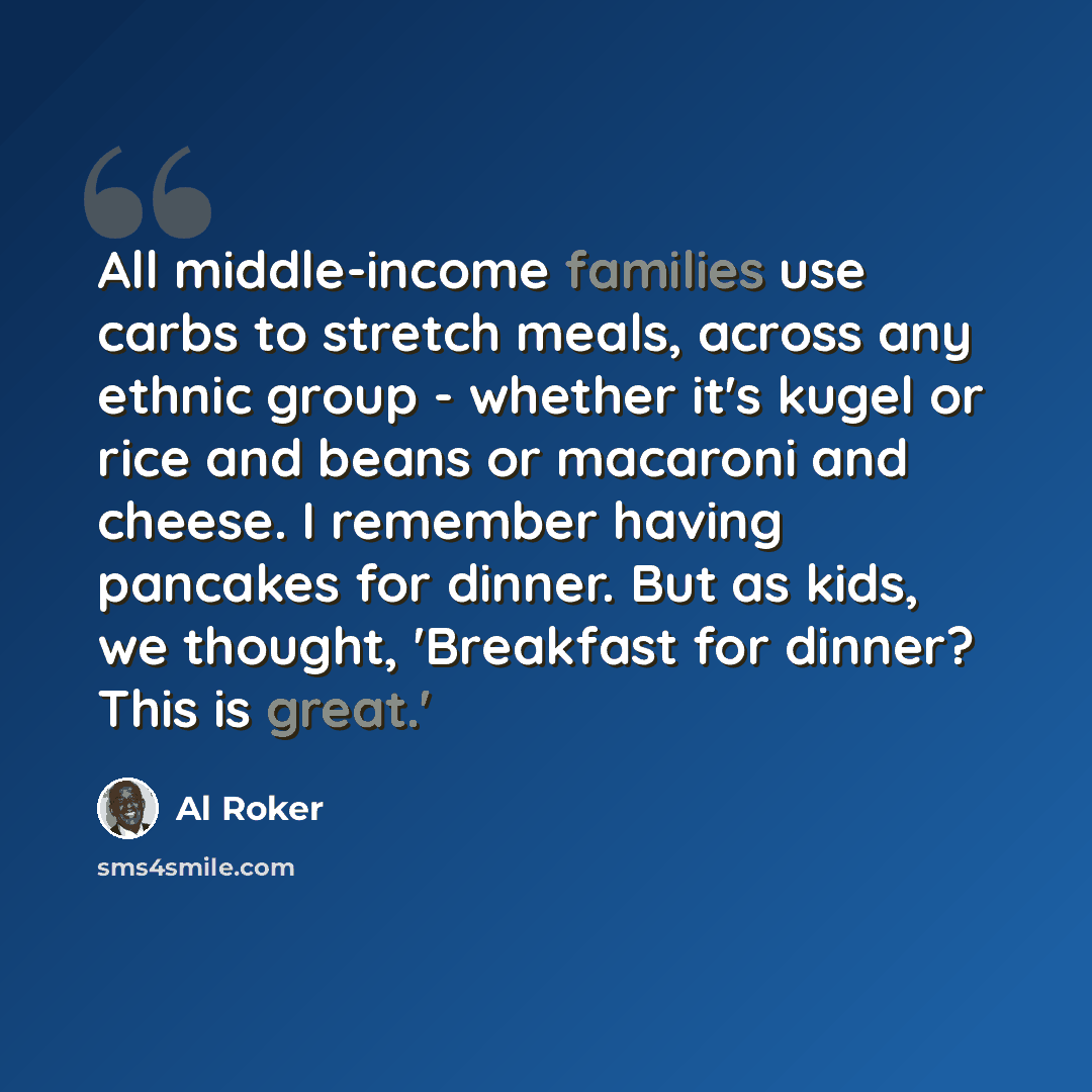 “All middle-income families use carbs to stretch meals, across any ethnic group - whether it's kugel or rice and beans or macaroni and cheese. I remember having pancakes for dinner. But as kids, we thought, 'Breakfast for dinner? This is great.'” quote by Al Roker
