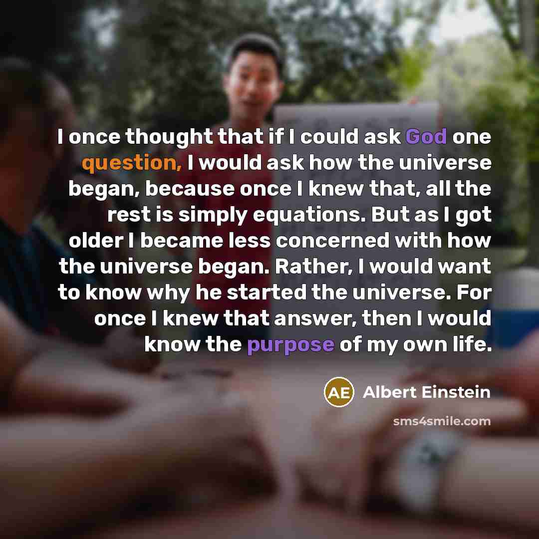 “I once thought that if I could ask God one question, I would ask how the universe began, because once I knew that, all the rest is simply equations. But as I got older I became less concerned with how the universe began. Rather, I would want to know why he started the universe. For once I knew…” quote by Albert Einstein