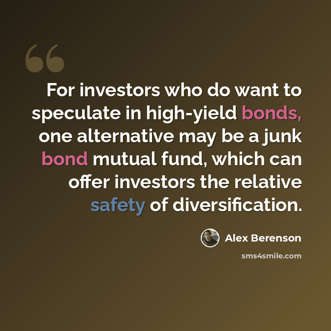 “For investors who do want to speculate in high-yield bonds, one alternative may be a junk bond mutual fund, which can offer investors the relative safety of diversification.” quote by Alex Berenson