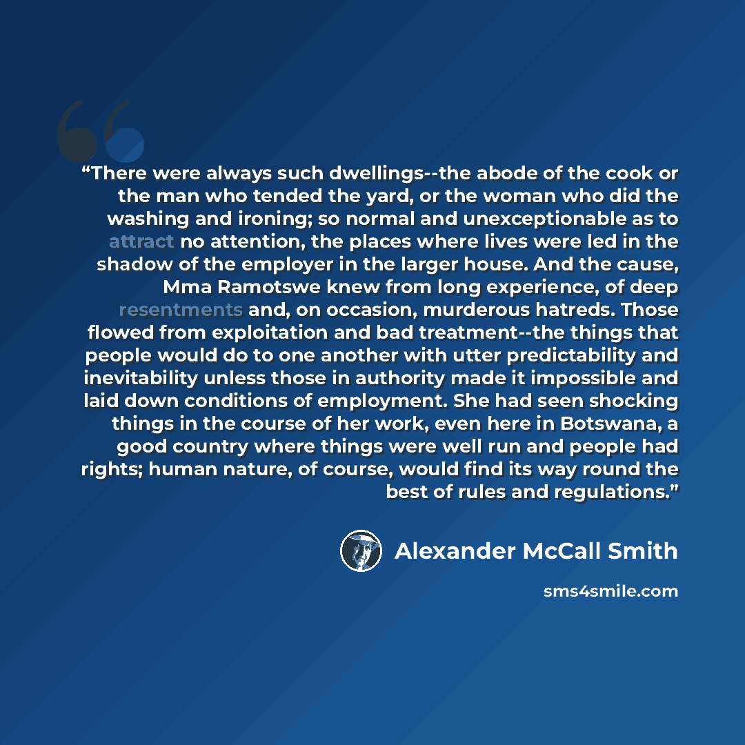 “There were always such dwellings--the abode of the cook or the man who tended the yard, or the woman who did the washing and ironing; so normal and unexceptionable as to attract no attention, the places where lives were led in the shadow of the employer in the larger house. And the cause, Mma…” quote by Alexander McCall Smith
