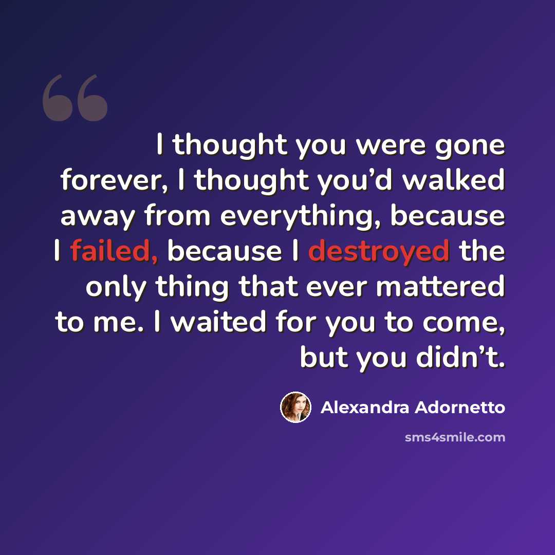 “I thought you were gone forever, I thought you’d walked away from everything, because I failed, because I destroyed the only thing that ever mattered to me. I waited for you to come, but you didn’t.” quote by Alexandra Adornetto