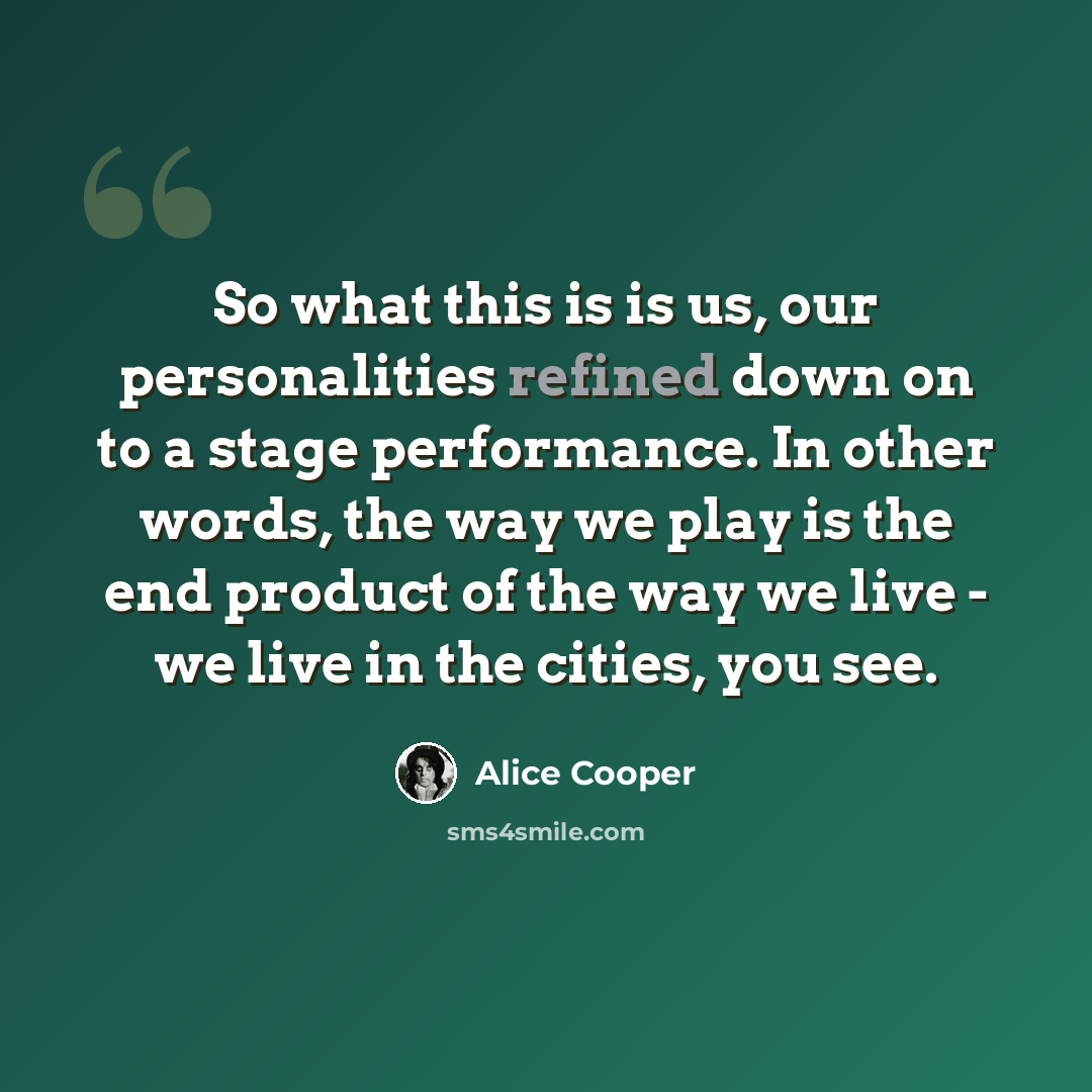 “So what this is is us, our personalities refined down on to a stage performance. In other words, the way we play is the end product of the way we live - we live in the cities, you see.” quote by Alice Cooper