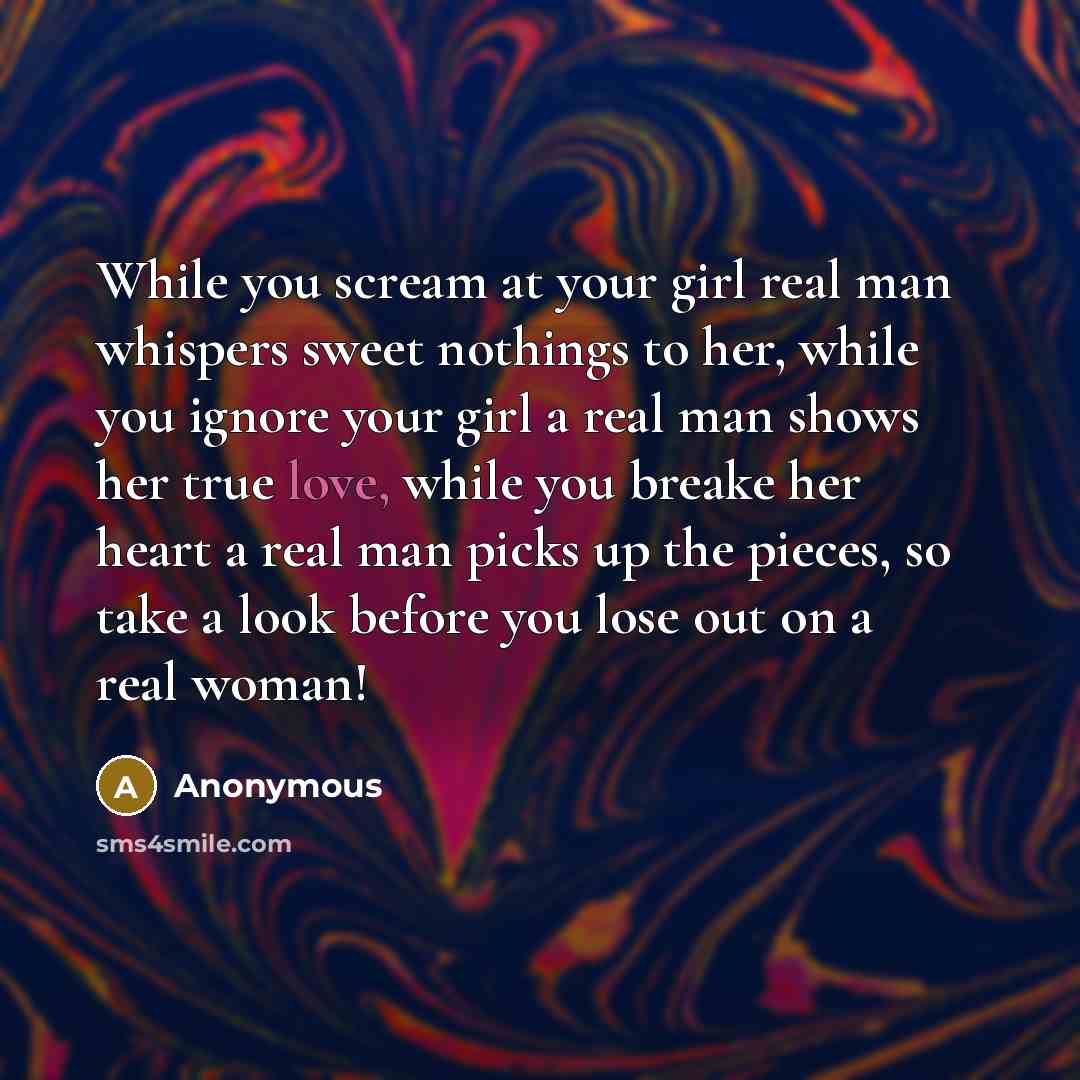 “While you scream at your girl real man whispers sweet nothings to her, while you ignore your girl a real man shows her true love, while you breake her heart a real man picks up the pieces, so take a look before you lose out on a real woman!” quote by Anonymous