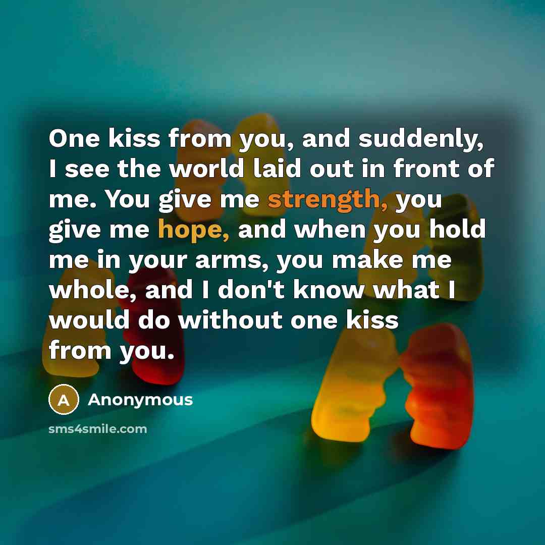 “One kiss from you, and suddenly, I see the world laid out in front of me. You give me strength, you give me hope, and when you hold me in your arms, you make me whole, and I don't know what I would do without one kiss from you.” quote by Anonymous