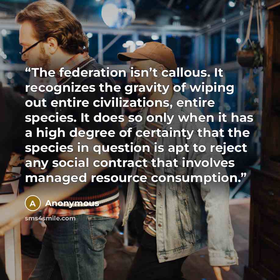 “The federation isn’t callous. It recognizes the gravity of wiping out entire civilizations, entire species. It does so only when it has a high degree of certainty that the species in question is apt to reject any social contract that involves managed resource consumption.” quote by Anonymous