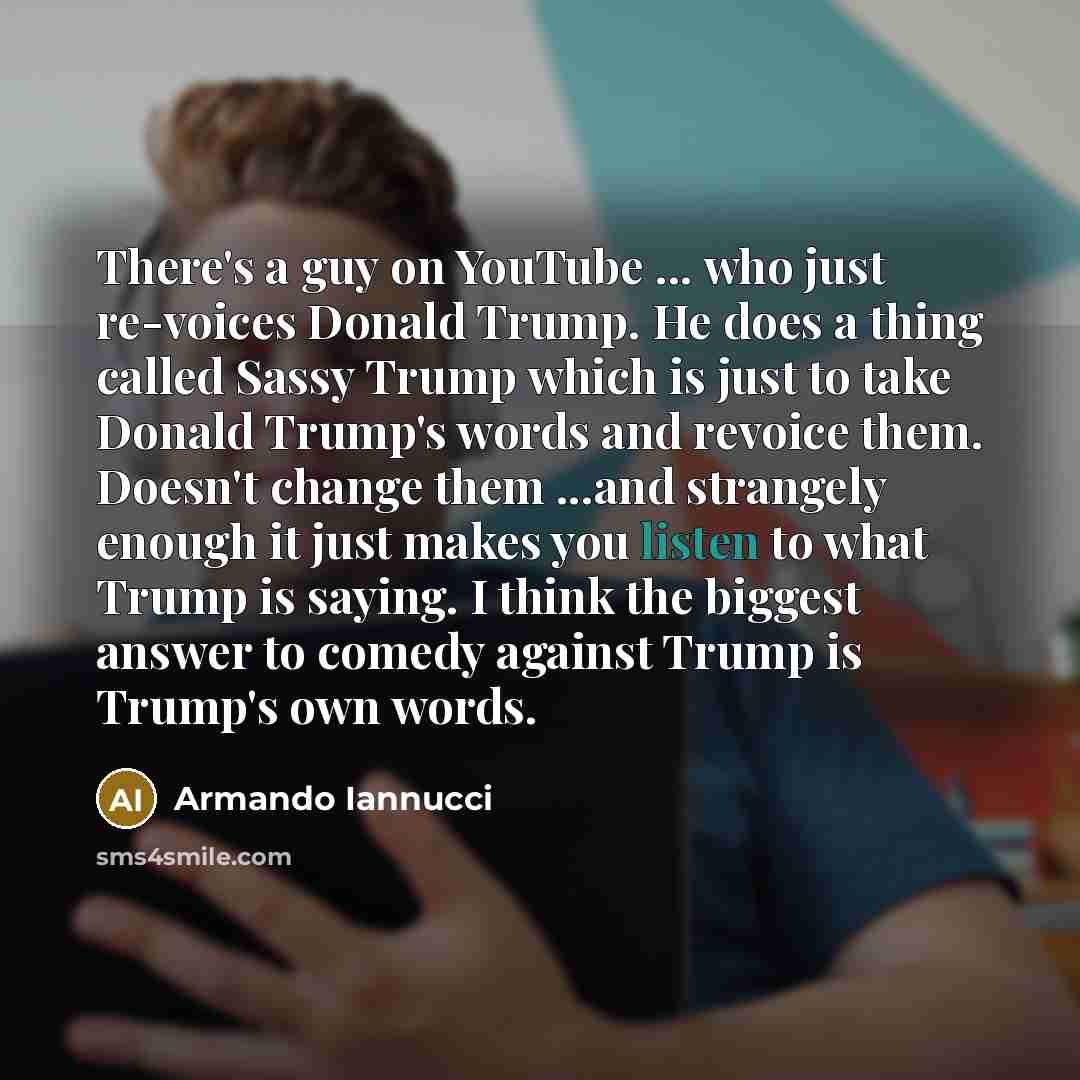 “There's a guy on YouTube ... who just re-voices Donald Trump. He does a thing called Sassy Trump which is just to take Donald Trump's words and revoice them. Doesn't change them ...and strangely enough it just makes you listen to what Trump is saying. I think the biggest answer to comedy against…” quote by Armando Iannucci
