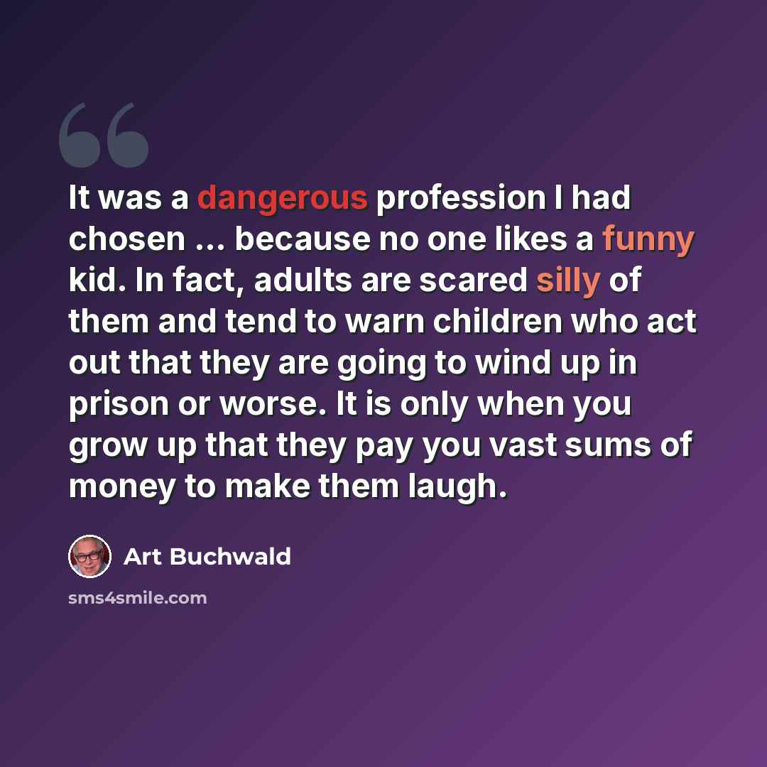 “It was a dangerous profession I had chosen ... because no one likes a funny kid. In fact, adults are scared silly of them and tend to warn children who act out that they are going to wind up in prison or worse. It is only when you grow up that they pay you vast sums of money to make them laugh.” quote by Art Buchwald