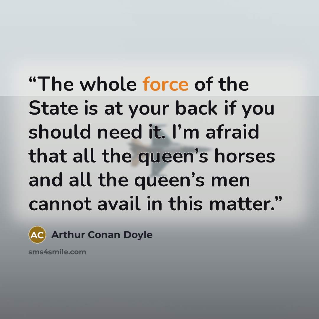 “The whole force of the State is at your back if you should need it. I’m afraid that all the queen’s horses and all the queen’s men cannot avail in this matter.” quote by Arthur Conan Doyle