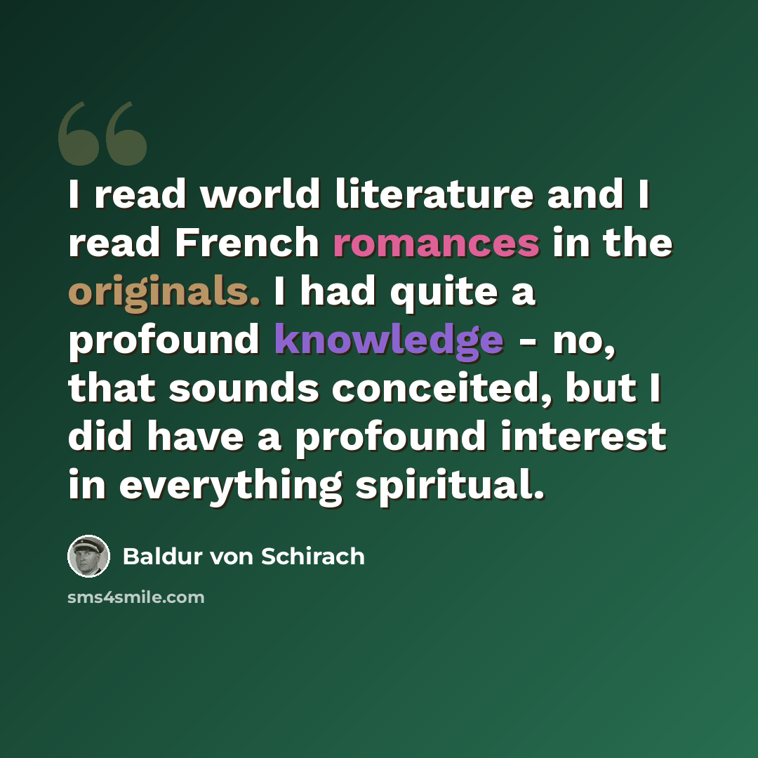 “I read world literature and I read French romances in the originals. I had quite a profound knowledge - no, that sounds conceited, but I did have a profound interest in everything spiritual.” quote by Baldur von Schirach