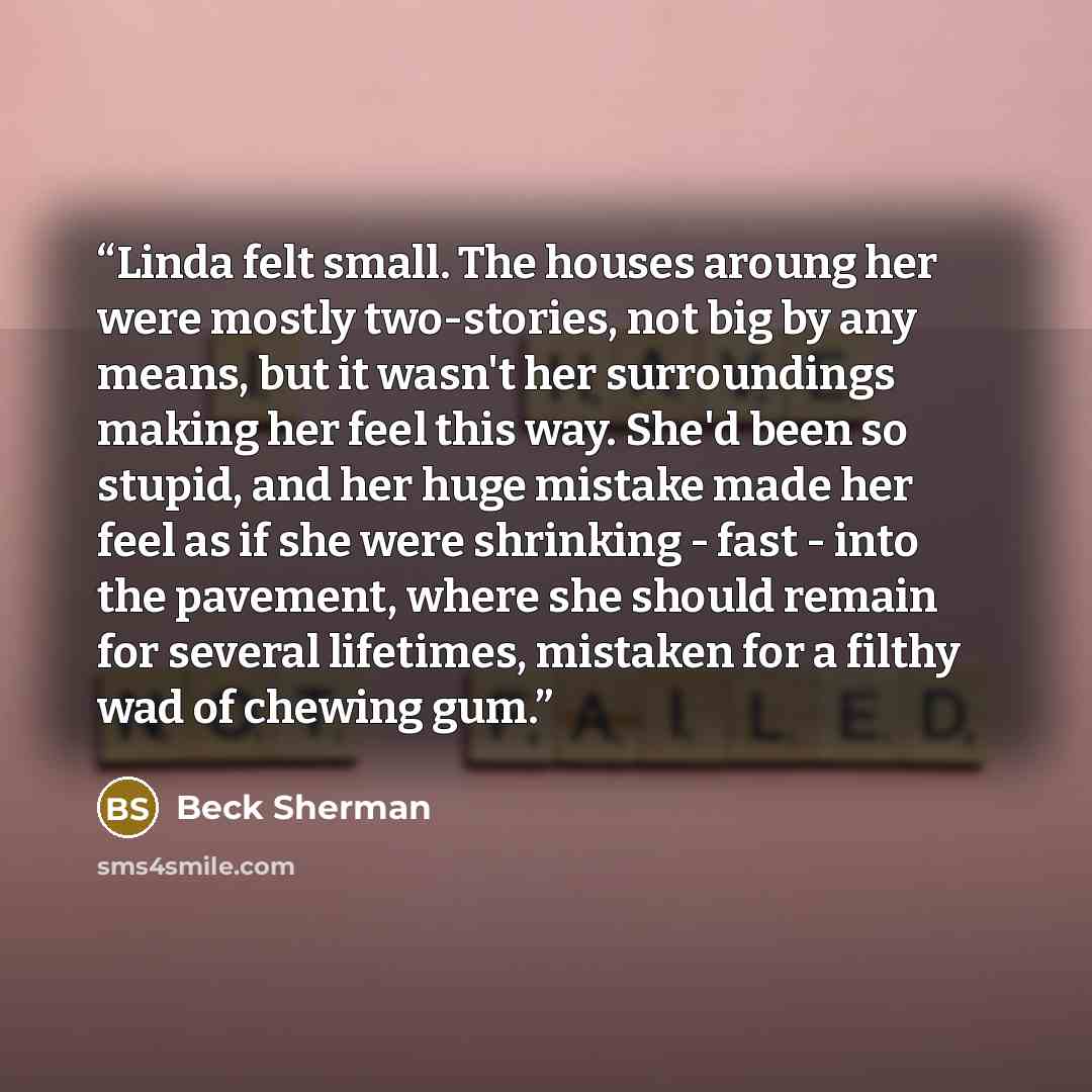 “Linda felt small. The houses aroung her were mostly two-stories, not big by any means, but it wasn't her surroundings making her feel this way. She'd been so stupid, and her huge mistake made her feel as if she were shrinking - fast - into the pavement, where she should remain for several…” quote by Beck Sherman