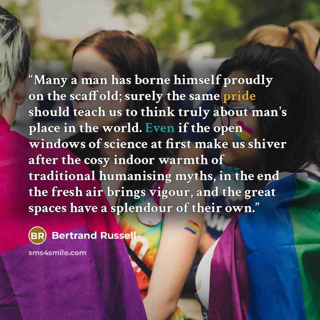 “Many a man has borne himself proudly on the scaffold; surely the same pride should teach us to think truly about man's place in the world. Even if the open windows of science at first make us shiver after the cosy indoor warmth of traditional humanising myths, in the end the fresh air brings…” quote by Bertrand Russell