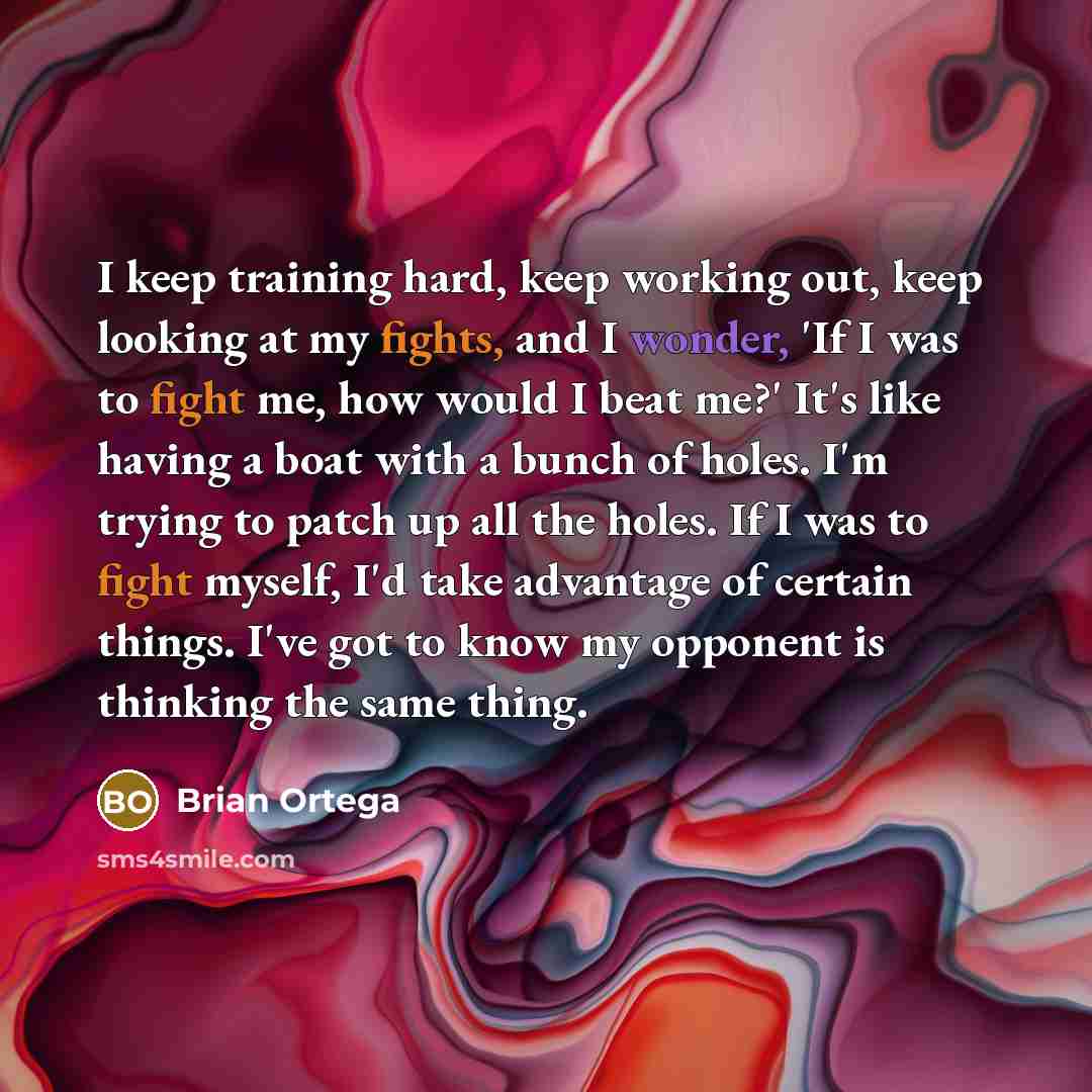 “I keep training hard, keep working out, keep looking at my fights, and I wonder, 'If I was to fight me, how would I beat me?' It's like having a boat with a bunch of holes. I'm trying to patch up all the holes. If I was to fight myself, I'd take advantage of certain things. I've got to know my…” quote by Brian Ortega