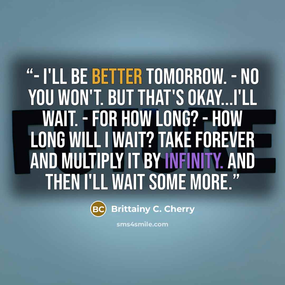 “- I'll be better tomorrow. - No you won't. But that's okay...I'll wait. - For how long? - How long will I wait? Take forever and multiply it by infinity. And then I'll wait some more.” quote by Brittainy C. Cherry