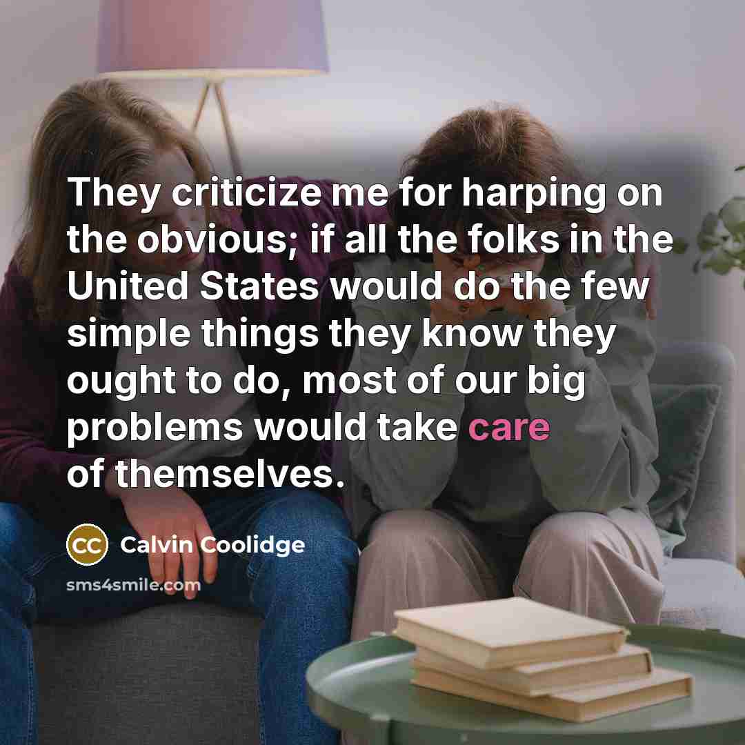 “They criticize me for harping on the obvious; if all the folks in the United States would do the few simple things they know they ought to do, most of our big problems would take care of themselves.” quote by Calvin Coolidge