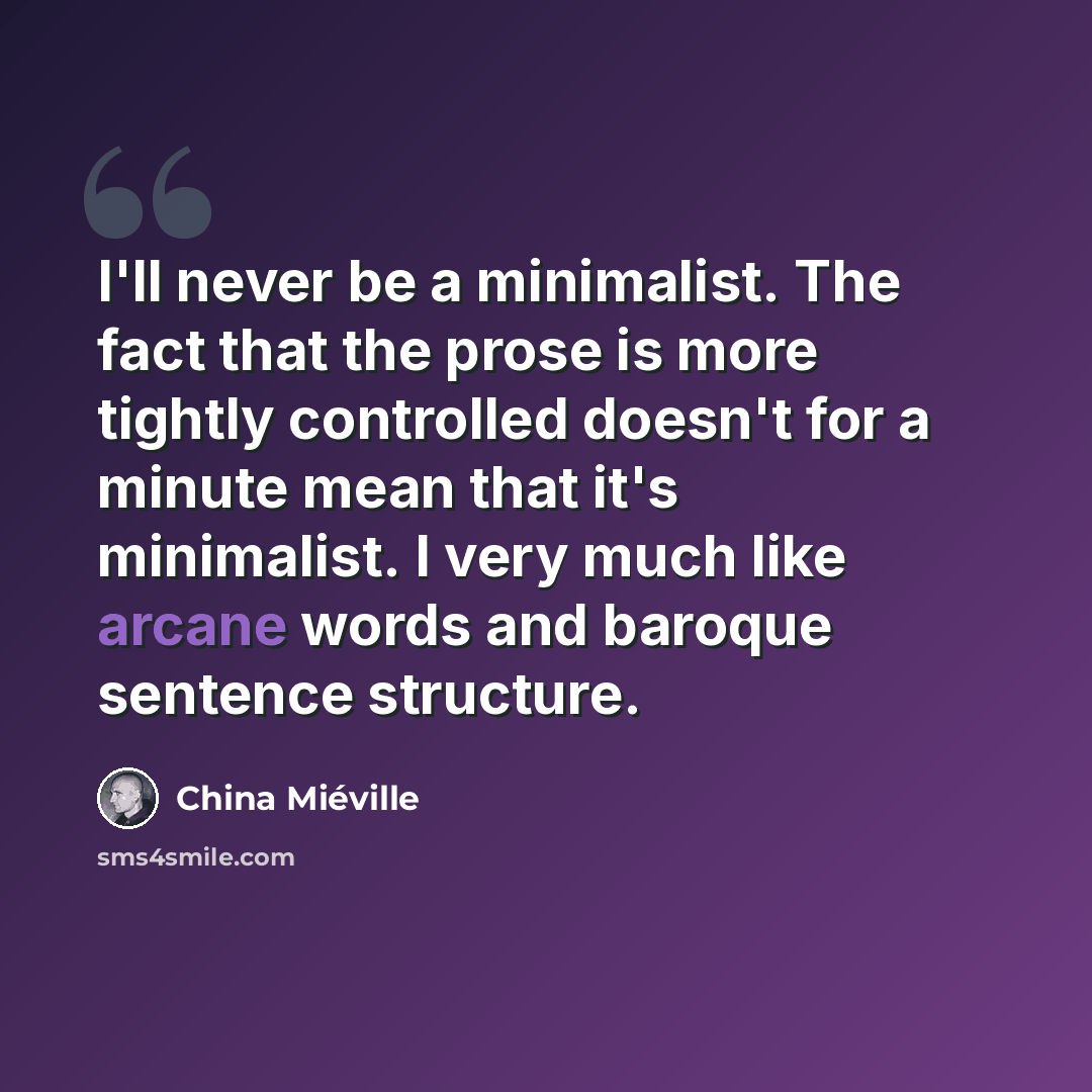 “I'll never be a minimalist. The fact that the prose is more tightly controlled doesn't for a minute mean that it's minimalist. I very much like arcane words and baroque sentence structure.” quote by China Mieville