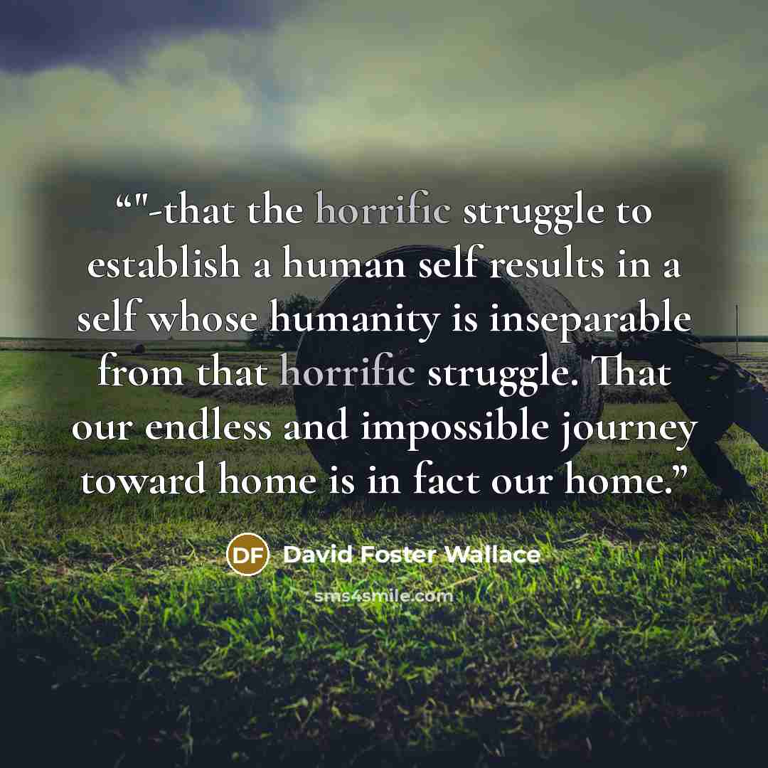 “‎"-that the horrific struggle to establish a human self results in a self whose humanity is inseparable from that horrific struggle. That our endless and impossible journey toward home is in fact our home.” quote by David Foster Wallace