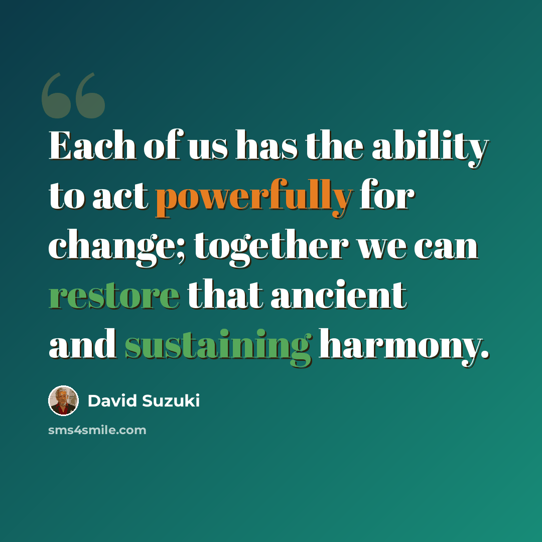 “Each of us has the ability to act powerfully for change; together we can restore that ancient and sustaining harmony.” quote by David Suzuki