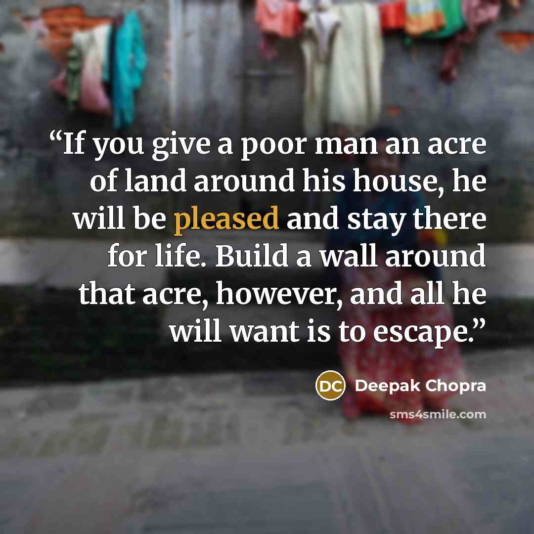 “If you give a poor man an acre of land around his house, he will be pleased and stay there for life. Build a wall around that acre, however, and all he will want is to escape.” quote by Deepak Chopra