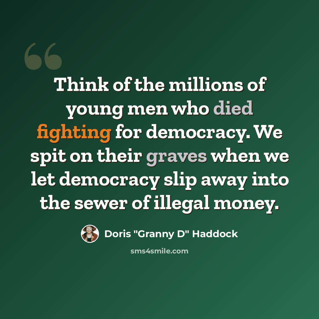 “Think of the millions of young men who died fighting for democracy. We spit on their graves when we let democracy slip away into the sewer of illegal money.” quote by Doris "Granny D" Haddock